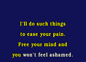 I'll do such things

to ease your pain.
Free your mind and

you won't feel ashamed.