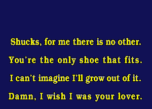 Shucks, for me there is no other.
You're the only shoe that fits.
I can't imagine I'll grow out of it.

Damn, I wish I was your lover.