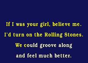 If I was your girl, believe me.
I'd turn on the Rolling Stones.
We could groove along

and feel much better.