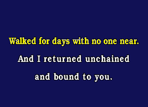 Walked for days with no one near.
And I returned unchained

and bound to you.