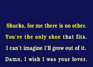 Shucks, for me there is no other.
You're the only shoe that fits.
I can't imagine I'll grow out of it.

Damn. I wish I was your lover.