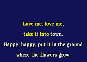 Love me, love me,
take it into town.
Happy. happy. put it in the ground

where the flowers grow.