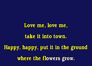 Love me, love me,
take it into town.
Happy, happy, put it in the ground

where the flowers grow.