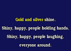 Gold and silver shine.
Shiny. happy. people holding hands.
Shiny. happy. people laughing.

everyone around.
