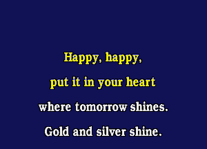 Happy. happy.

put it in your heart
where tomorrow shines.

Gold and silver shine.