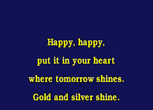 Happy. MPPY.

put it in your heart
where tomorrow shines.

Gold and silver shine.