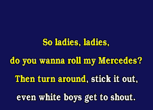 So ladies, ladies,
do you wanna roll my Mercedes?
Then turn around. stick it out.

even white boys get to shout.