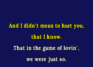 And I didnet mean to hurt you.

that I know.

That in the game of lovin'.

we were just so.