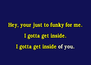 Hey. your just to funky for me.

I gotta get inside.

Igotta get inside of you.