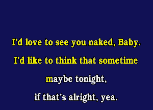 I'd love to see you naked. Baby.
I'd like to think that sometime
maybe tonight.
if that's alright. yea.