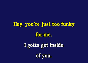 Hey. youkc just too funky

for me.

I gotta get inside

of you.