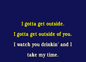 I gotta get outside.

I gotta get outside of you.

I watch you drinkin' and I

take my time.