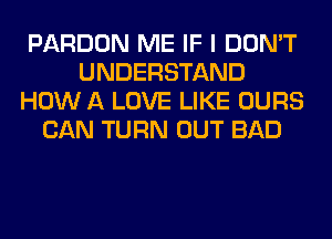 PARDON ME IF I DON'T
UNDERSTAND
HOW A LOVE LIKE OURS
CAN TURN OUT BAD