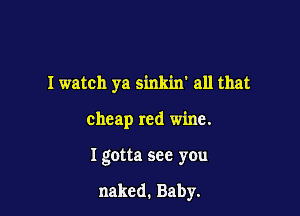 I watch ya sinkin' all that

cheap red wine.

I gotta see you

naked. Baby.