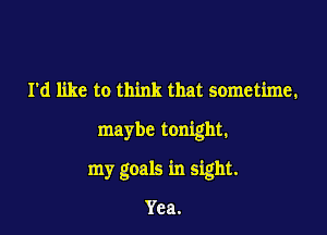 I'd like to think that sometime.

maybe tonight.

my goals in sight.

Yea.