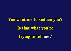 You want me to seduce you?

Is that what you're

trying to tell me?