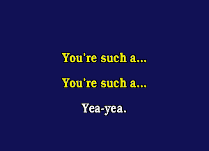 Youkc such a...

You're such a...

Yca-yea.