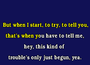 But when I start. to try. to tell you.
that's when you have to tell me.
hey. this kind of

trouble's only just begun. yea.