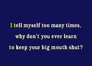 I tell myself too many times.
why don't you ever learn

to keep your big mouth shut?