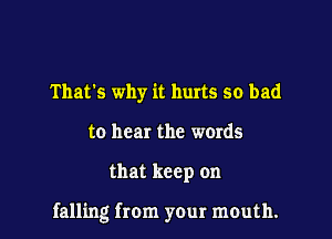 That's why it hurts so bad
to hear the words

that keep on

falling from your mouth.