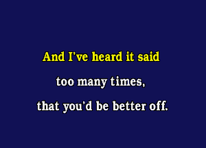 And I've heard it said

too many times.

that you'd be better off.