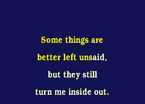 Some things are

better left unsaid.
but they still

turn me inside out.