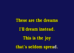 These are the dreams

I'll dream instead.

This is the joy

that's seldom spread.