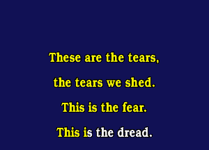 These are the tears.

the tears we shed.

This is the fear.

This is the dread.