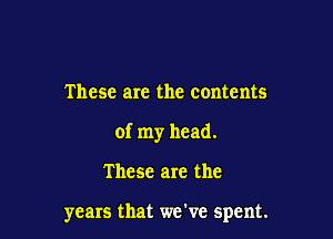 These are the contents

of my head.

These are the

years that we've spent.