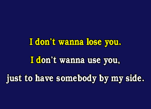 I don't wanna lose you.
I don't wanna use you.

just to have somebody by my side.