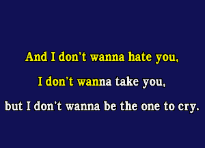 And I don't wanna hate you.
I don't wanna take you.

but I don't wanna be the one to cry.
