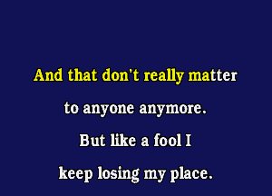 And that don't really matter
to anyone anymore.

But like a (0011

keep losing my place.