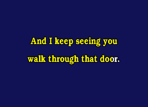 And I keep seeing you

walk through that door.