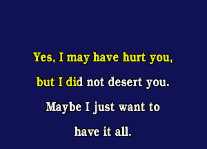 Yes. I may have hurt you.

but I did not desert yOu.

Maybe I just want to

have it all.