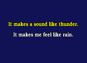It makes a sound like thunder.

It makes me feel like rain.