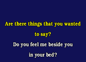 Are there things that you wanted

to say?

Do you feel me beside you

in your bed?