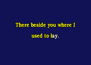 There beside you where I

used to lay.