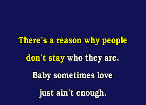 There's a reason why people
don't stay who they are.

Baby sometimes love

just ain't enough. I