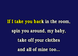 If I take you back in the room.
spin you around. my baby.
take off your clothes

and all of mine too...