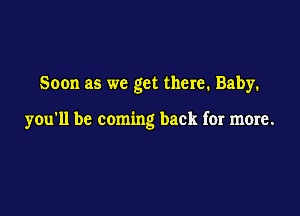 Soon as we get there. Baby.

you'll be coming back for more.