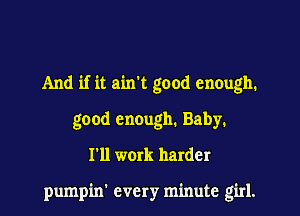 And if it ain't good enough.
good enough. Baby.
I'll work harder

pumpin' every minute girl.