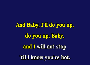 And Baby. I'll do you up.

do you up. Baby.

and I will not stop

'til I know you're hot.