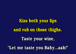 Kiss both your lips

and rub on those thighs.

Taste your wine.

Let me taste you Baby...aah!