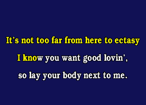 It's not too far from here to ectasy
I know you want good lovin'.

so lay your body next to me.