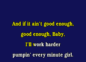 And if it ain't good enough.
good enough. Baby.
I'll work harder

pumpin' every minute girl.