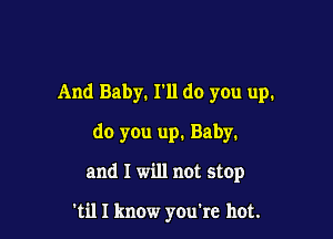 And Baby. I'll do you up.

do you up. Baby.

and I will not stop

'til I know you're hot.