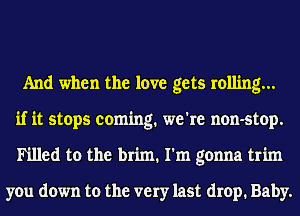 And when the love gets rolling...
if it stops coming. we're non-stop.
Ih'lled to the brim. I'm gonna trim

you down to the very last drop. Baby.