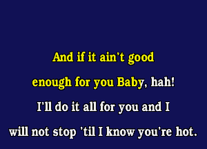 And if it ain't good
enough for you Baby. hall!
I'll do it all for you and I

will not stop 'til I know you're hot.