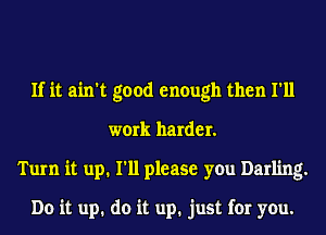 If it ain't good enough then I'll
work harder.
Turn it up. I'll please you Darling.

Do it up. do it up. just for you.