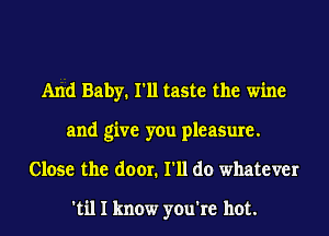 And Baby. I'll taste the wine
and give you pleasure.
Close the door. I'll do whatever

'til I know you're hot.